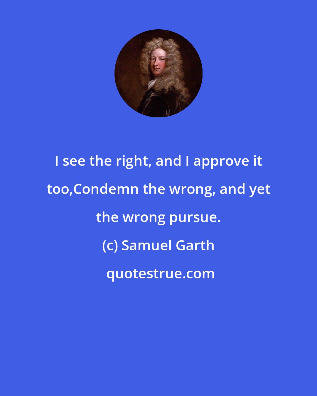 Samuel Garth: I see the right, and I approve it too,Condemn the wrong, and yet the wrong pursue.