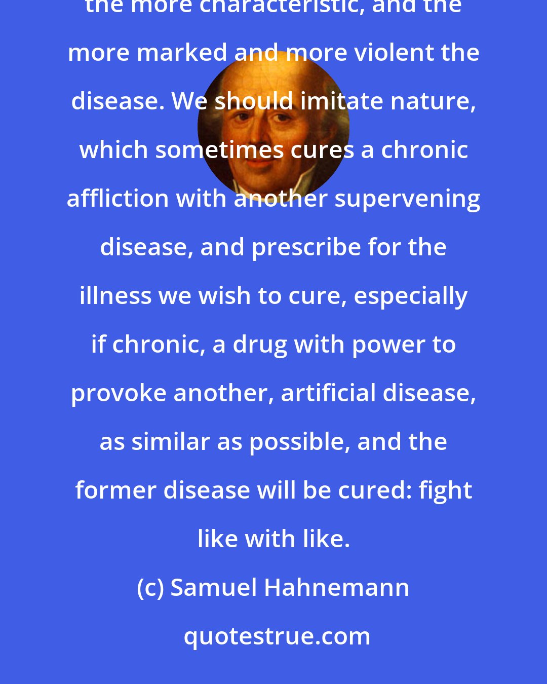 Samuel Hahnemann: Every effective drug provokes in the human body a sort of disease of its own, and the stronger the drug, the more characteristic, and the more marked and more violent the disease. We should imitate nature, which sometimes cures a chronic affliction with another supervening disease, and prescribe for the illness we wish to cure, especially if chronic, a drug with power to provoke another, artificial disease, as similar as possible, and the former disease will be cured: fight like with like.