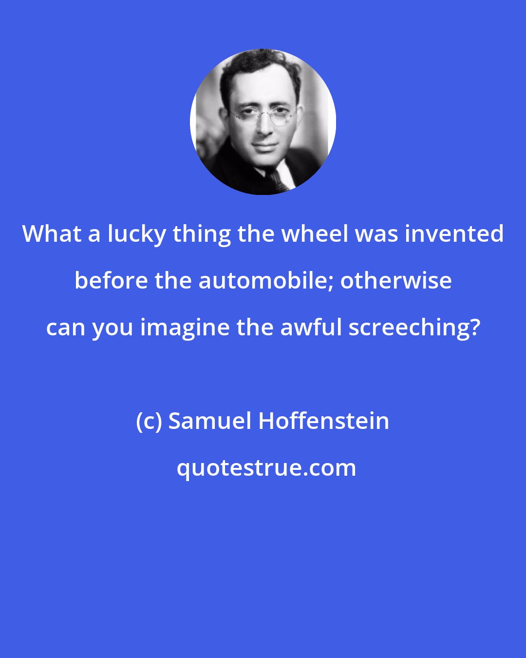 Samuel Hoffenstein: What a lucky thing the wheel was invented before the automobile; otherwise can you imagine the awful screeching?