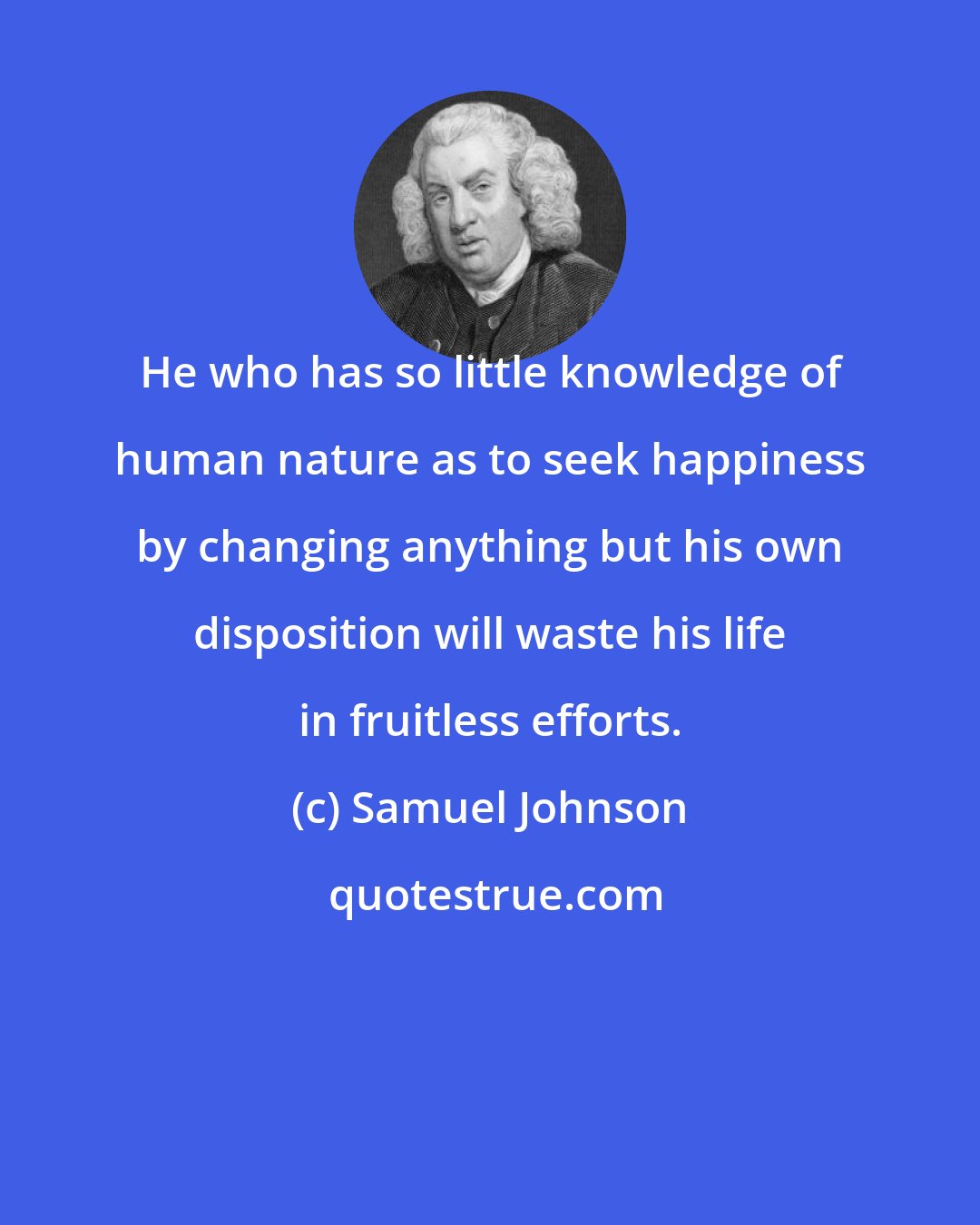 Samuel Johnson: He who has so little knowledge of human nature as to seek happiness by changing anything but his own disposition will waste his life in fruitless efforts.