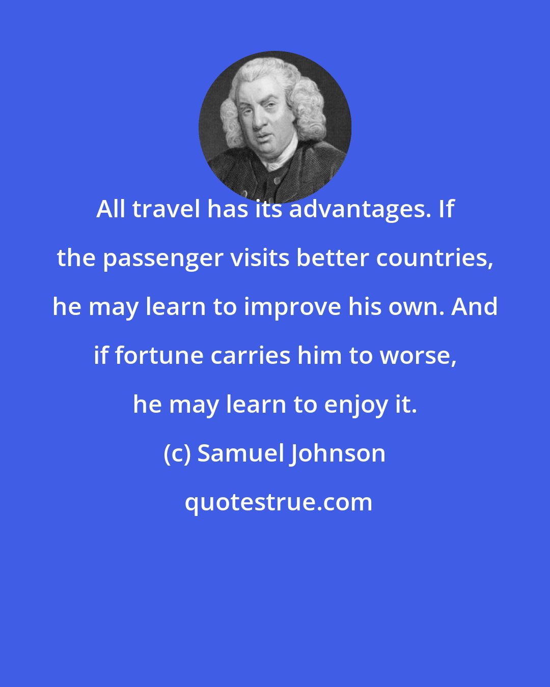 Samuel Johnson: All travel has its advantages. If the passenger visits better countries, he may learn to improve his own. And if fortune carries him to worse, he may learn to enjoy it.