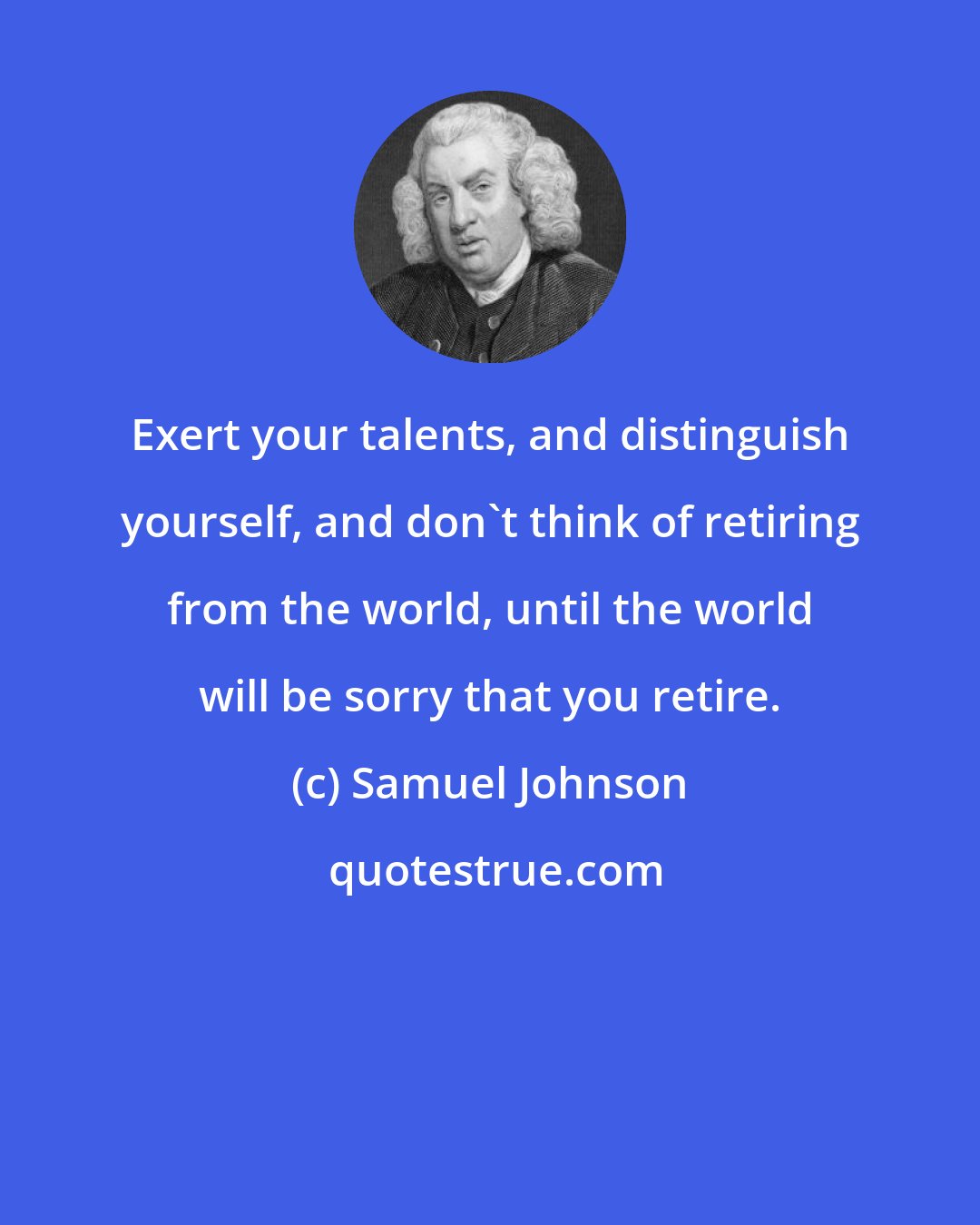 Samuel Johnson: Exert your talents, and distinguish yourself, and don't think of retiring from the world, until the world will be sorry that you retire.