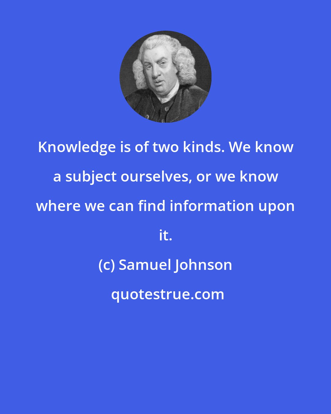 Samuel Johnson: Knowledge is of two kinds. We know a subject ourselves, or we know where we can find information upon it.