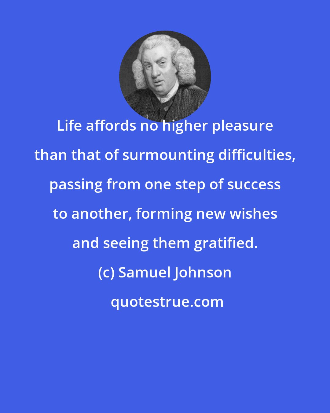 Samuel Johnson: Life affords no higher pleasure than that of surmounting difficulties, passing from one step of success to another, forming new wishes and seeing them gratified.