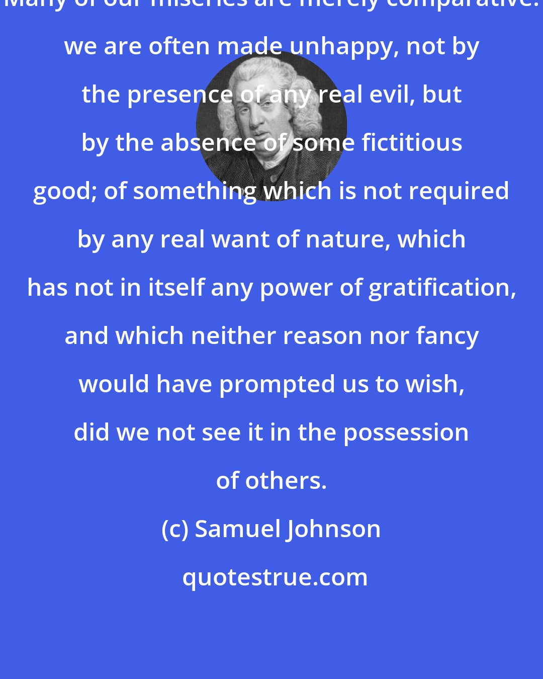 Samuel Johnson: Many of our miseries are merely comparative: we are often made unhappy, not by the presence of any real evil, but by the absence of some fictitious good; of something which is not required by any real want of nature, which has not in itself any power of gratification, and which neither reason nor fancy would have prompted us to wish, did we not see it in the possession of others.