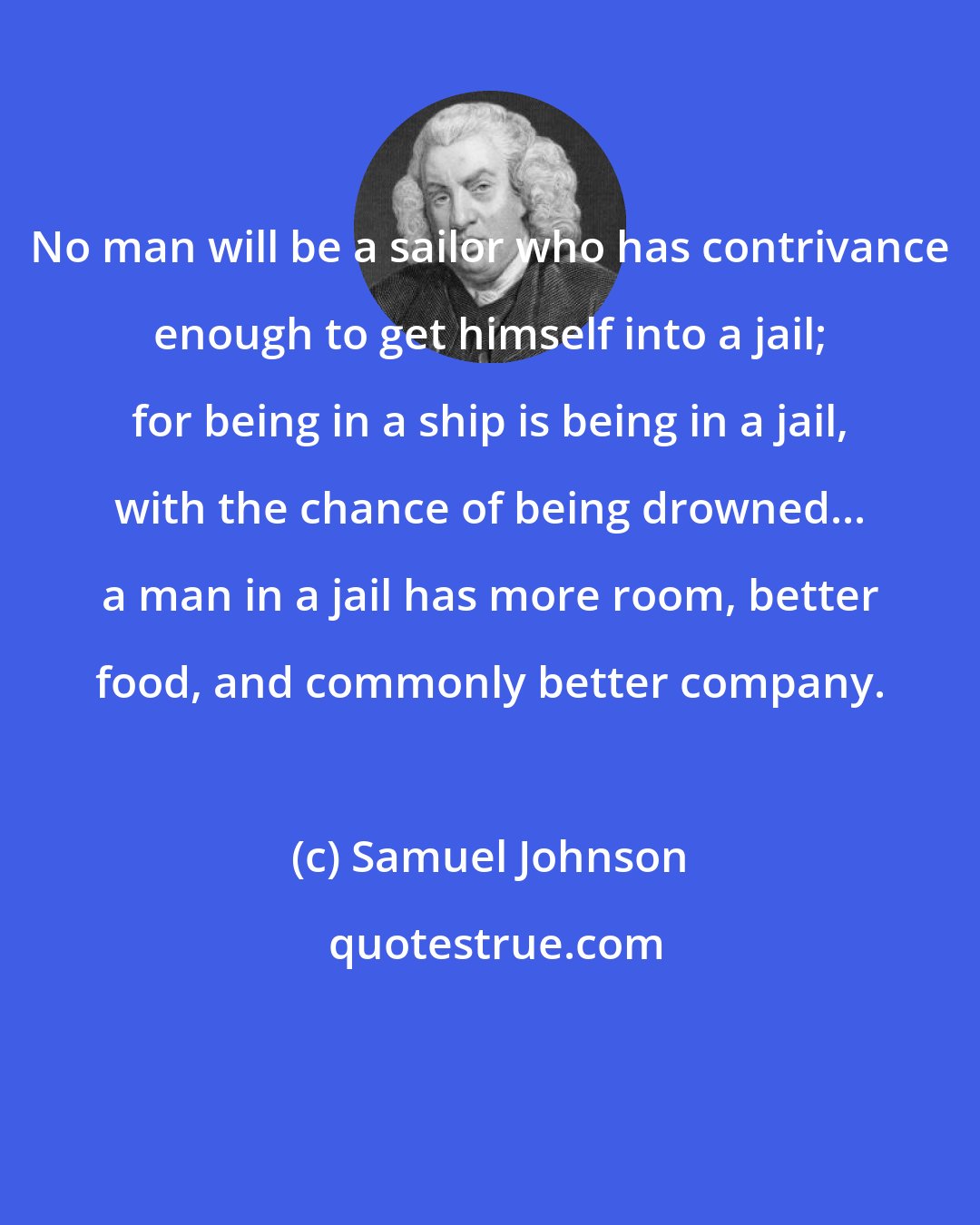 Samuel Johnson: No man will be a sailor who has contrivance enough to get himself into a jail; for being in a ship is being in a jail, with the chance of being drowned... a man in a jail has more room, better food, and commonly better company.