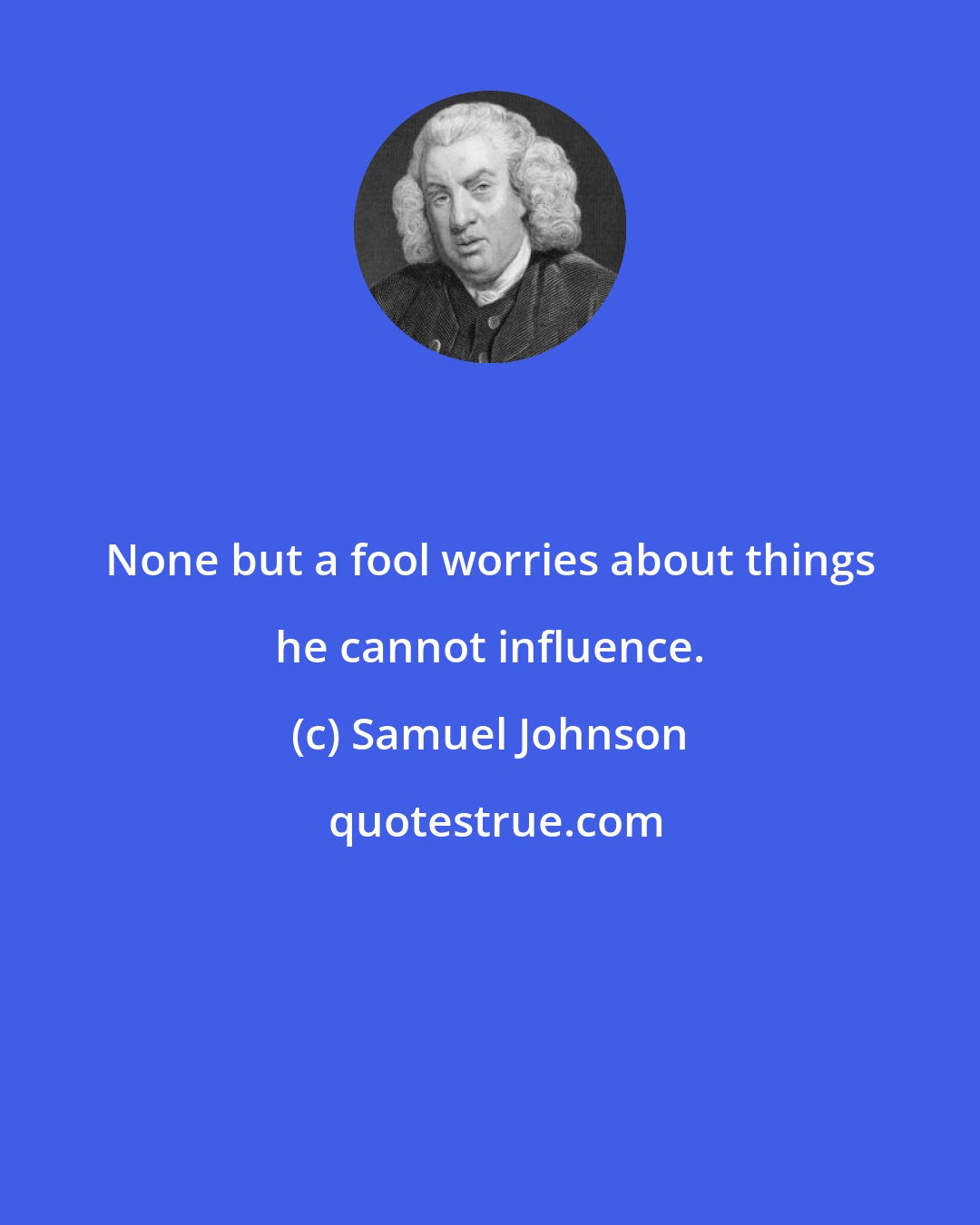 Samuel Johnson: None but a fool worries about things he cannot influence.