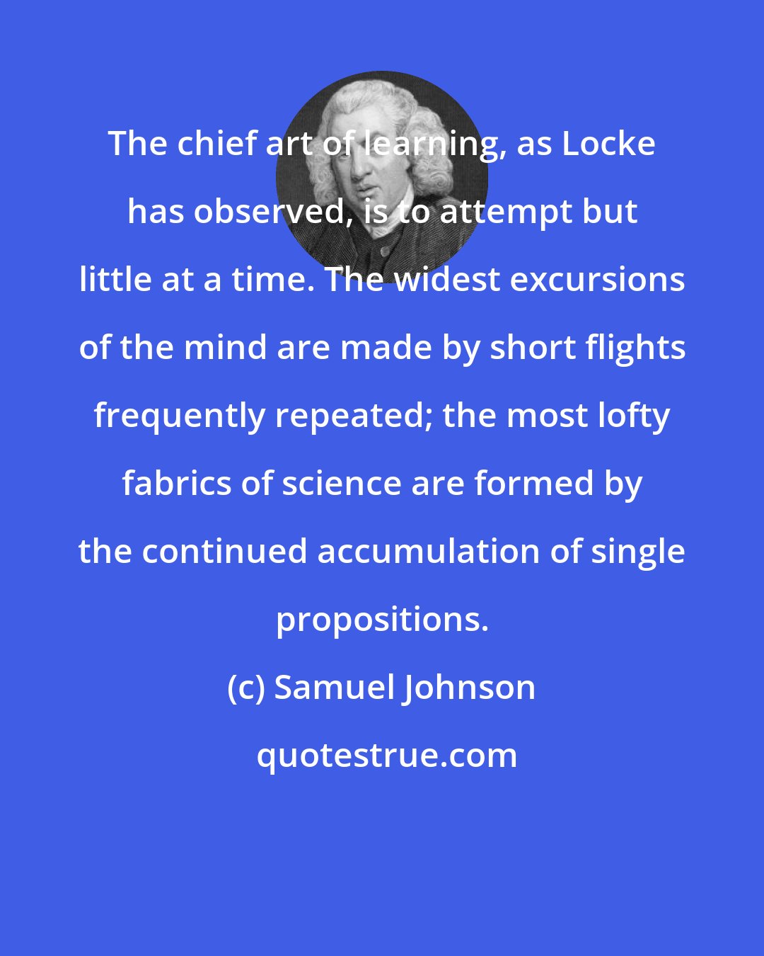 Samuel Johnson: The chief art of learning, as Locke has observed, is to attempt but little at a time. The widest excursions of the mind are made by short flights frequently repeated; the most lofty fabrics of science are formed by the continued accumulation of single propositions.