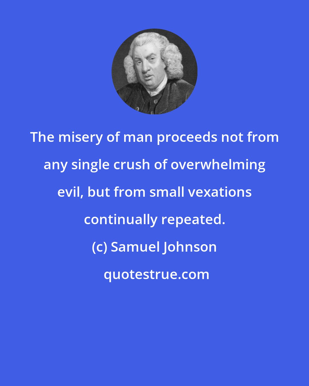 Samuel Johnson: The misery of man proceeds not from any single crush of overwhelming evil, but from small vexations continually repeated.