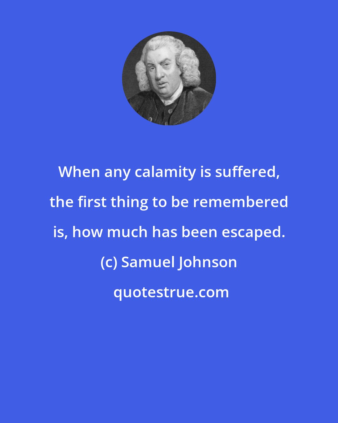 Samuel Johnson: When any calamity is suffered, the first thing to be remembered is, how much has been escaped.