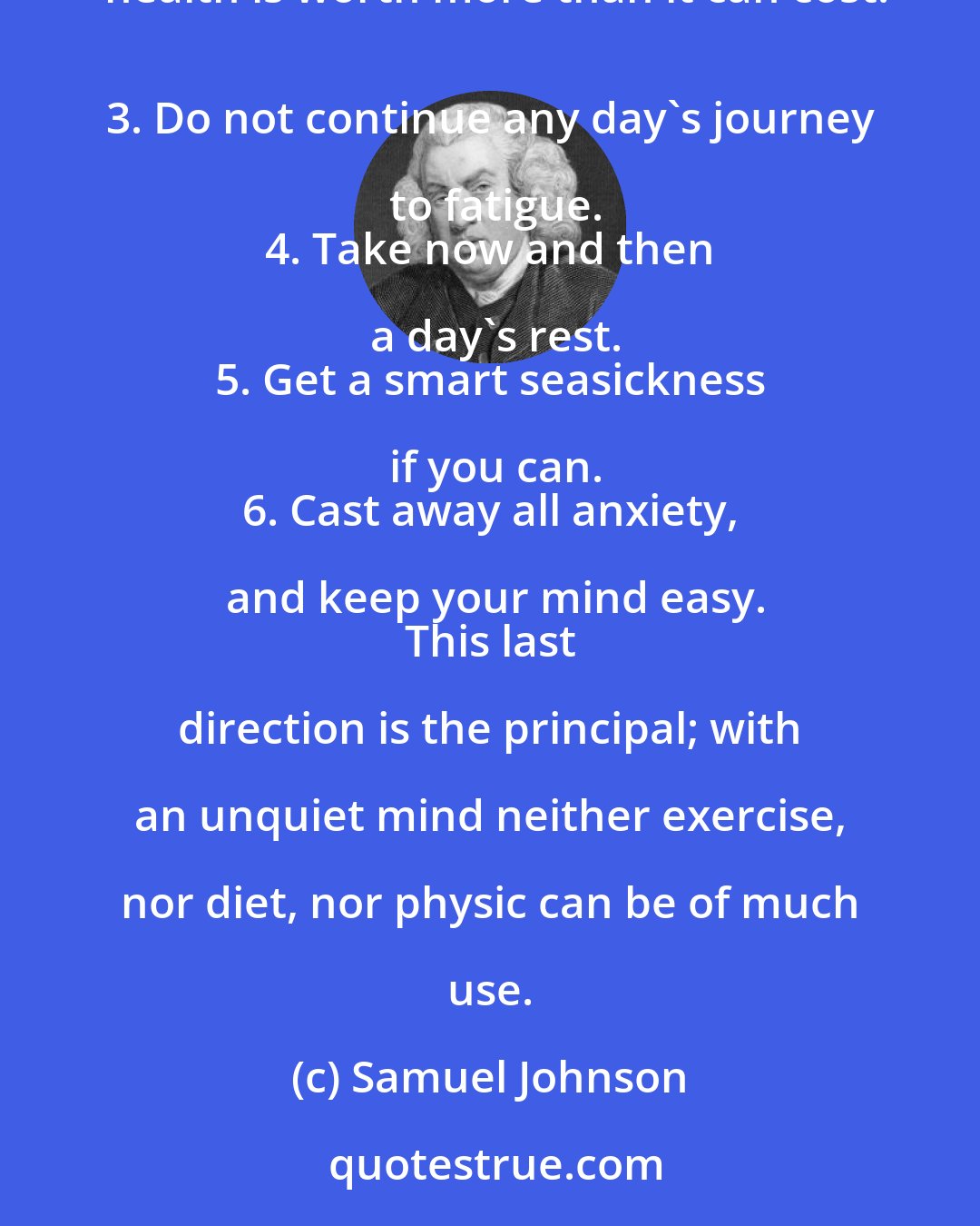 Samuel Johnson: 1. Turn all care out of your head as soon as you mount the chaise. 
 2. Do not think about frugality: your health is worth more than it can cost.
 3. Do not continue any day's journey to fatigue.
 4. Take now and then a day's rest.
 5. Get a smart seasickness if you can.
 6. Cast away all anxiety, and keep your mind easy.
 This last direction is the principal; with an unquiet mind neither exercise, nor diet, nor physic can be of much use.