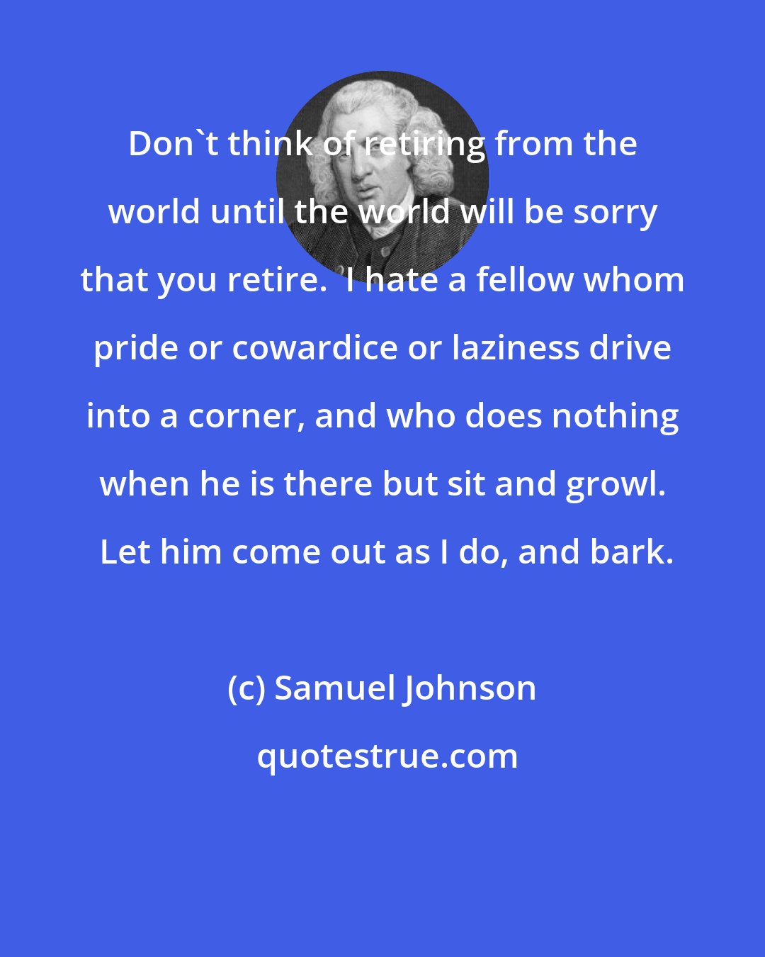 Samuel Johnson: Don't think of retiring from the world until the world will be sorry that you retire.  I hate a fellow whom pride or cowardice or laziness drive into a corner, and who does nothing when he is there but sit and growl.  Let him come out as I do, and bark.