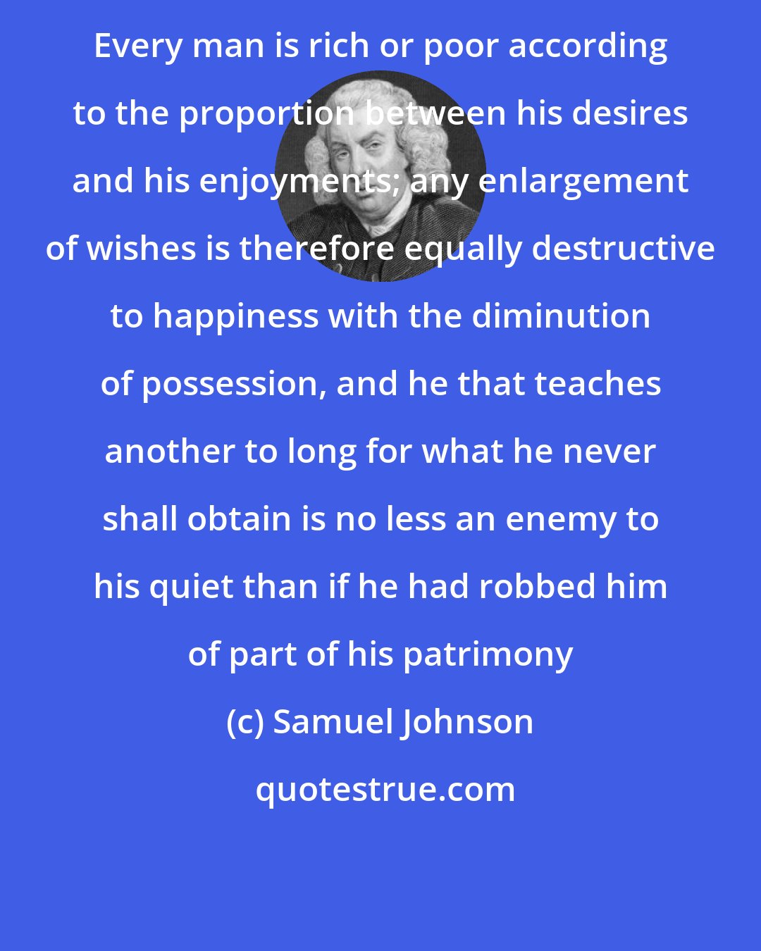 Samuel Johnson: Every man is rich or poor according to the proportion between his desires and his enjoyments; any enlargement of wishes is therefore equally destructive to happiness with the diminution of possession, and he that teaches another to long for what he never shall obtain is no less an enemy to his quiet than if he had robbed him of part of his patrimony