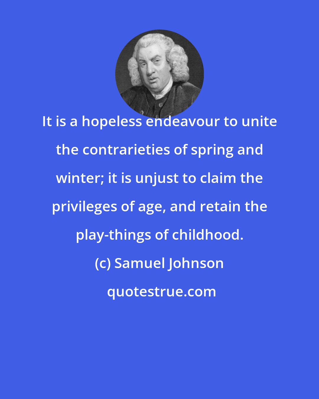 Samuel Johnson: It is a hopeless endeavour to unite the contrarieties of spring and winter; it is unjust to claim the privileges of age, and retain the play-things of childhood.