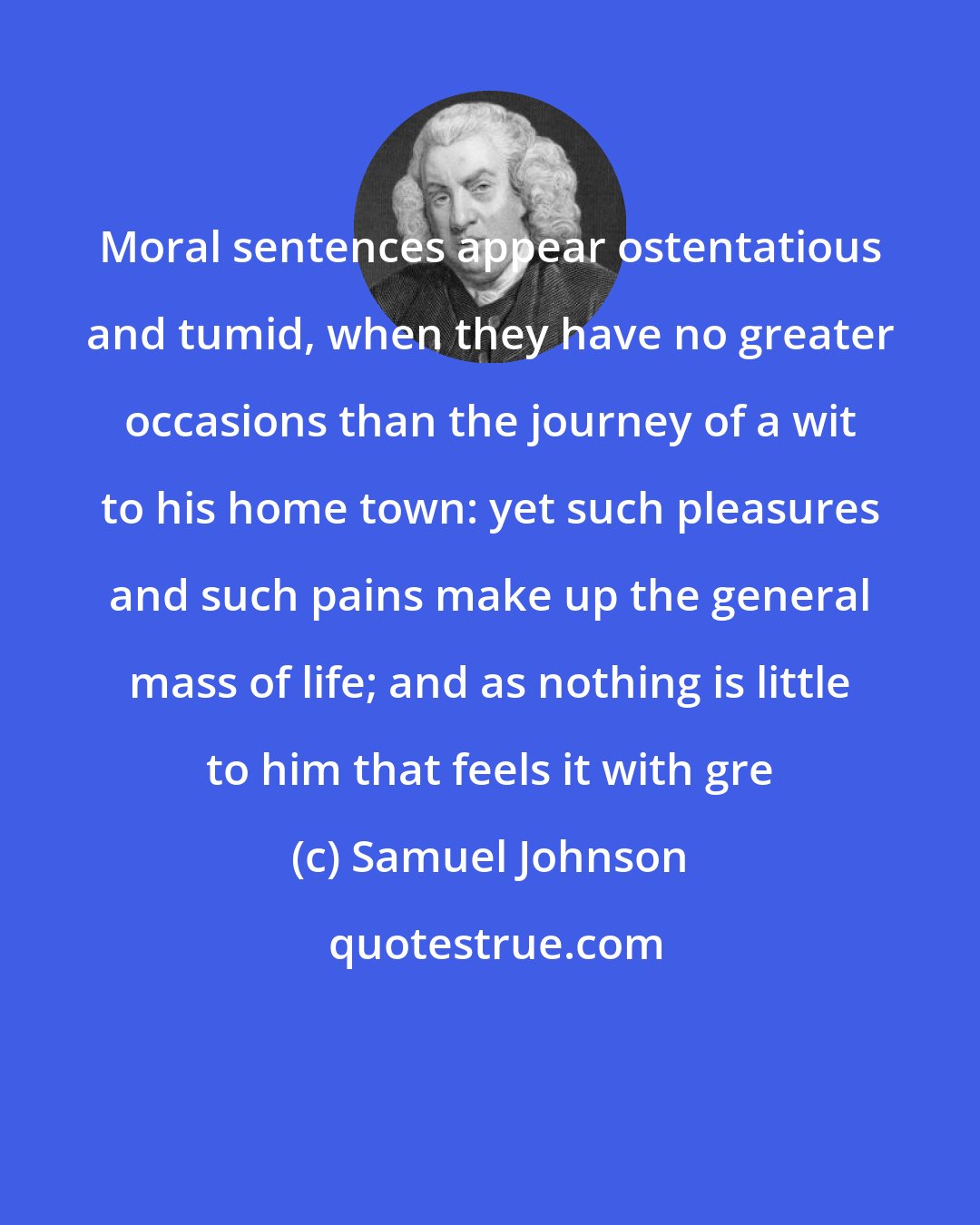 Samuel Johnson: Moral sentences appear ostentatious and tumid, when they have no greater occasions than the journey of a wit to his home town: yet such pleasures and such pains make up the general mass of life; and as nothing is little to him that feels it with gre