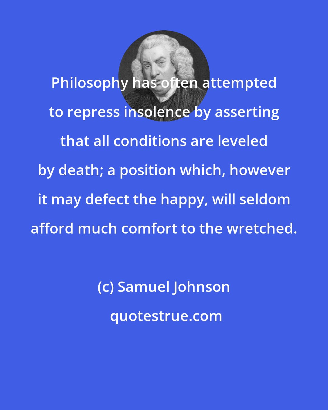 Samuel Johnson: Philosophy has often attempted to repress insolence by asserting that all conditions are leveled by death; a position which, however it may defect the happy, will seldom afford much comfort to the wretched.