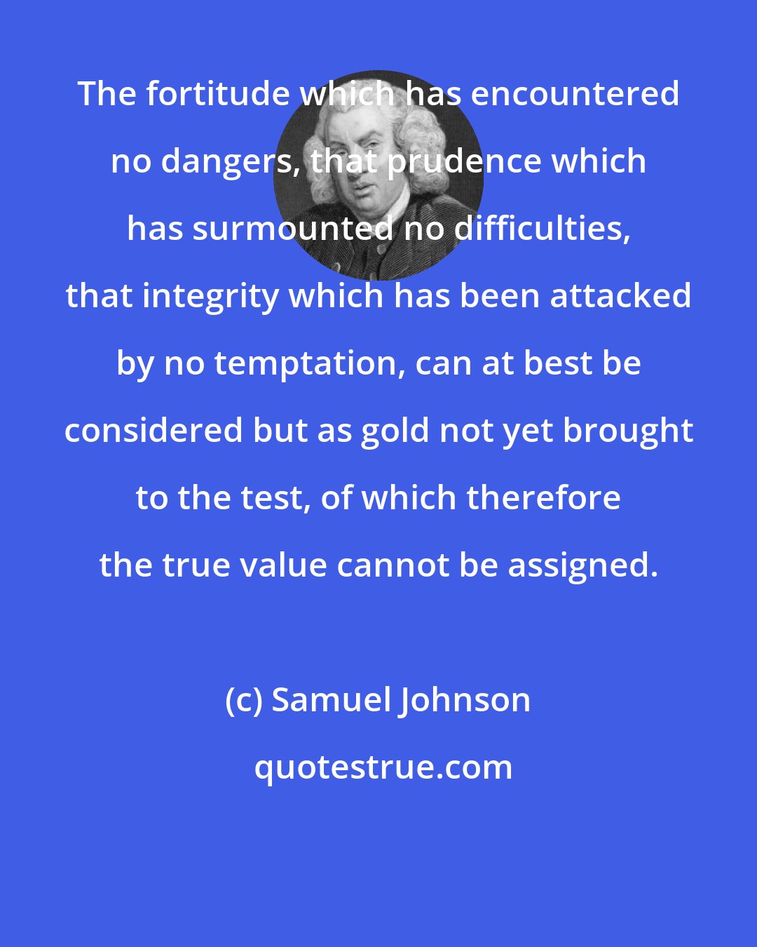 Samuel Johnson: The fortitude which has encountered no dangers, that prudence which has surmounted no difficulties, that integrity which has been attacked by no temptation, can at best be considered but as gold not yet brought to the test, of which therefore the true value cannot be assigned.