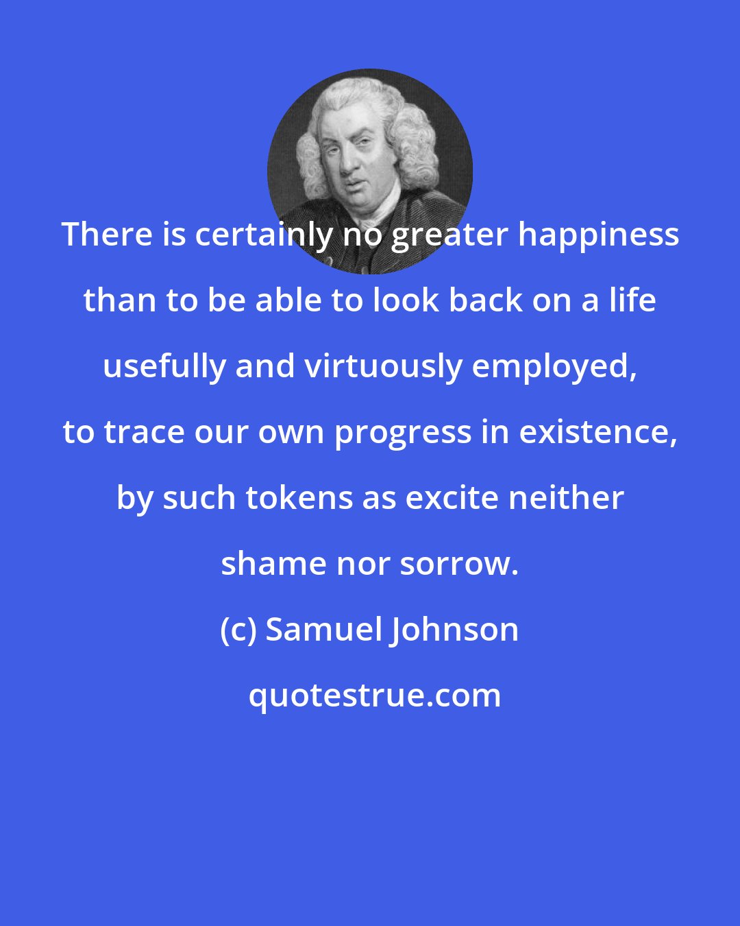 Samuel Johnson: There is certainly no greater happiness than to be able to look back on a life usefully and virtuously employed, to trace our own progress in existence, by such tokens as excite neither shame nor sorrow.