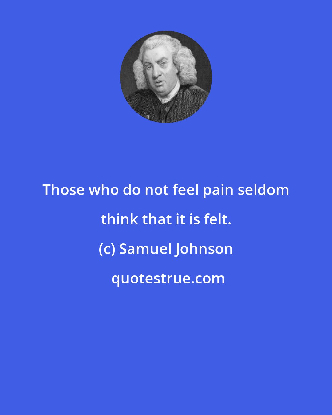 Samuel Johnson: Those who do not feel pain seldom think that it is felt.