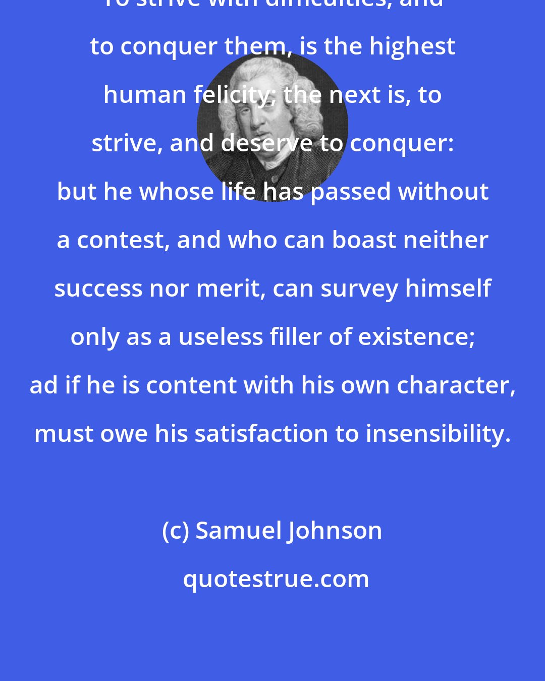 Samuel Johnson: To strive with difficulties, and to conquer them, is the highest human felicity; the next is, to strive, and deserve to conquer: but he whose life has passed without a contest, and who can boast neither success nor merit, can survey himself only as a useless filler of existence; ad if he is content with his own character, must owe his satisfaction to insensibility.