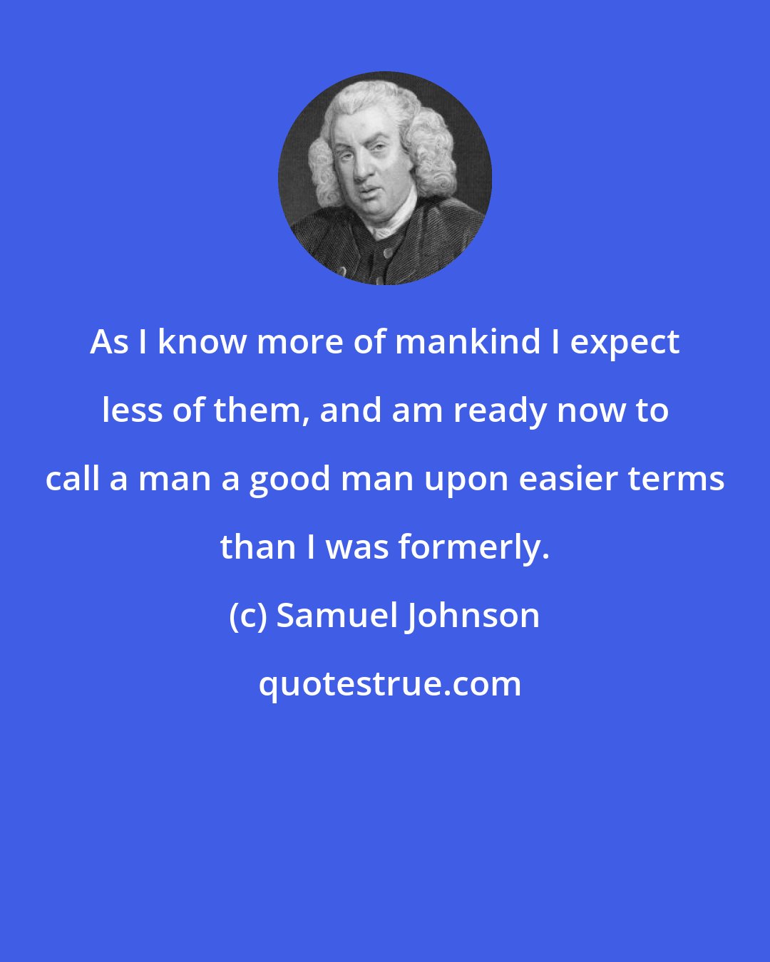 Samuel Johnson: As I know more of mankind I expect less of them, and am ready now to call a man a good man upon easier terms than I was formerly.