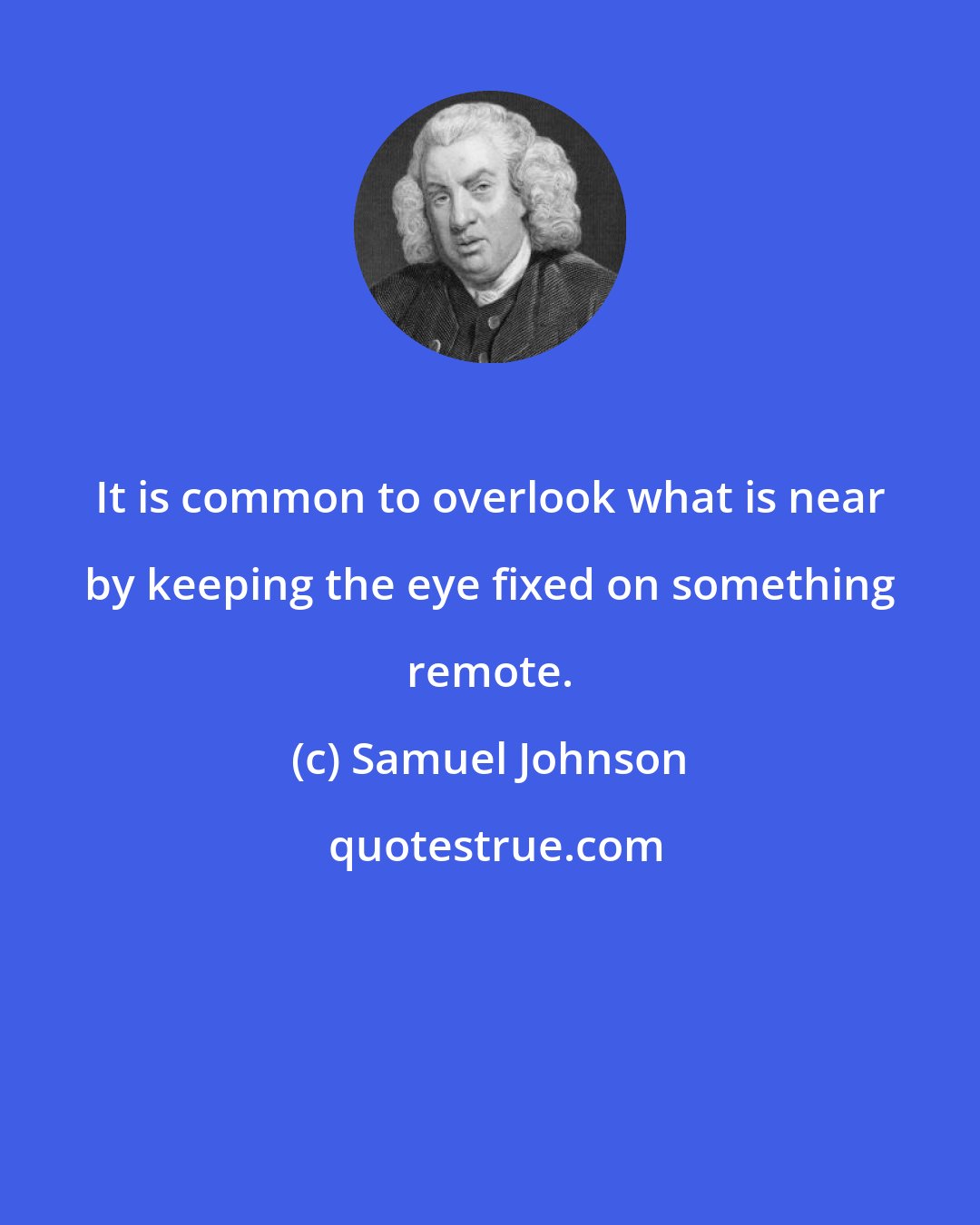 Samuel Johnson: It is common to overlook what is near by keeping the eye fixed on something remote.