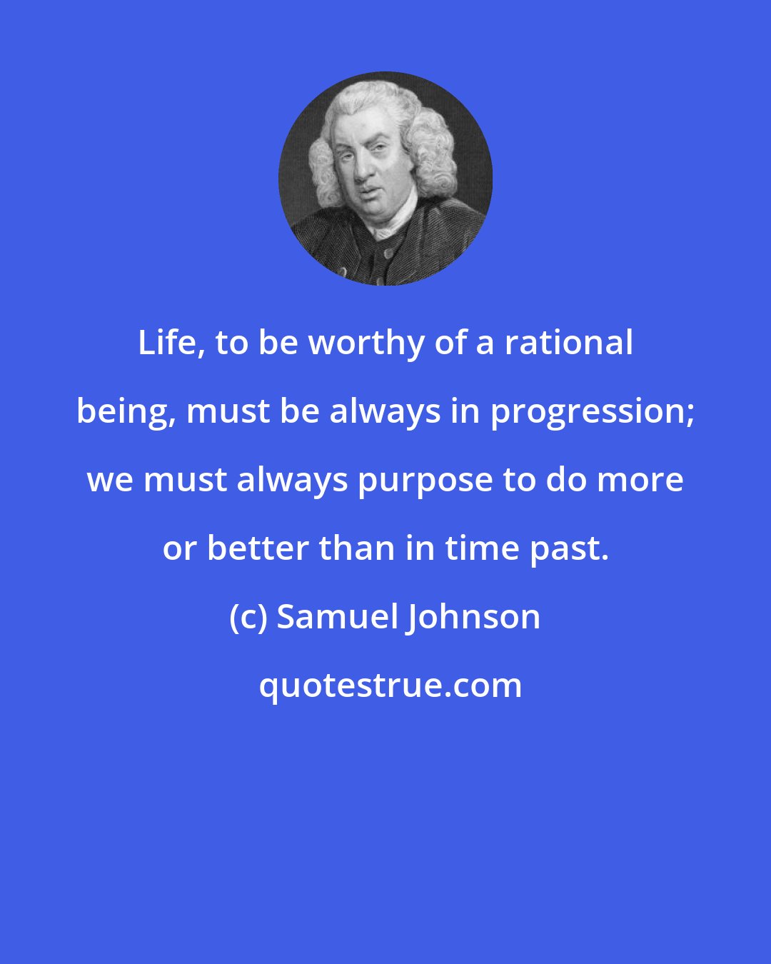 Samuel Johnson: Life, to be worthy of a rational being, must be always in progression; we must always purpose to do more or better than in time past.