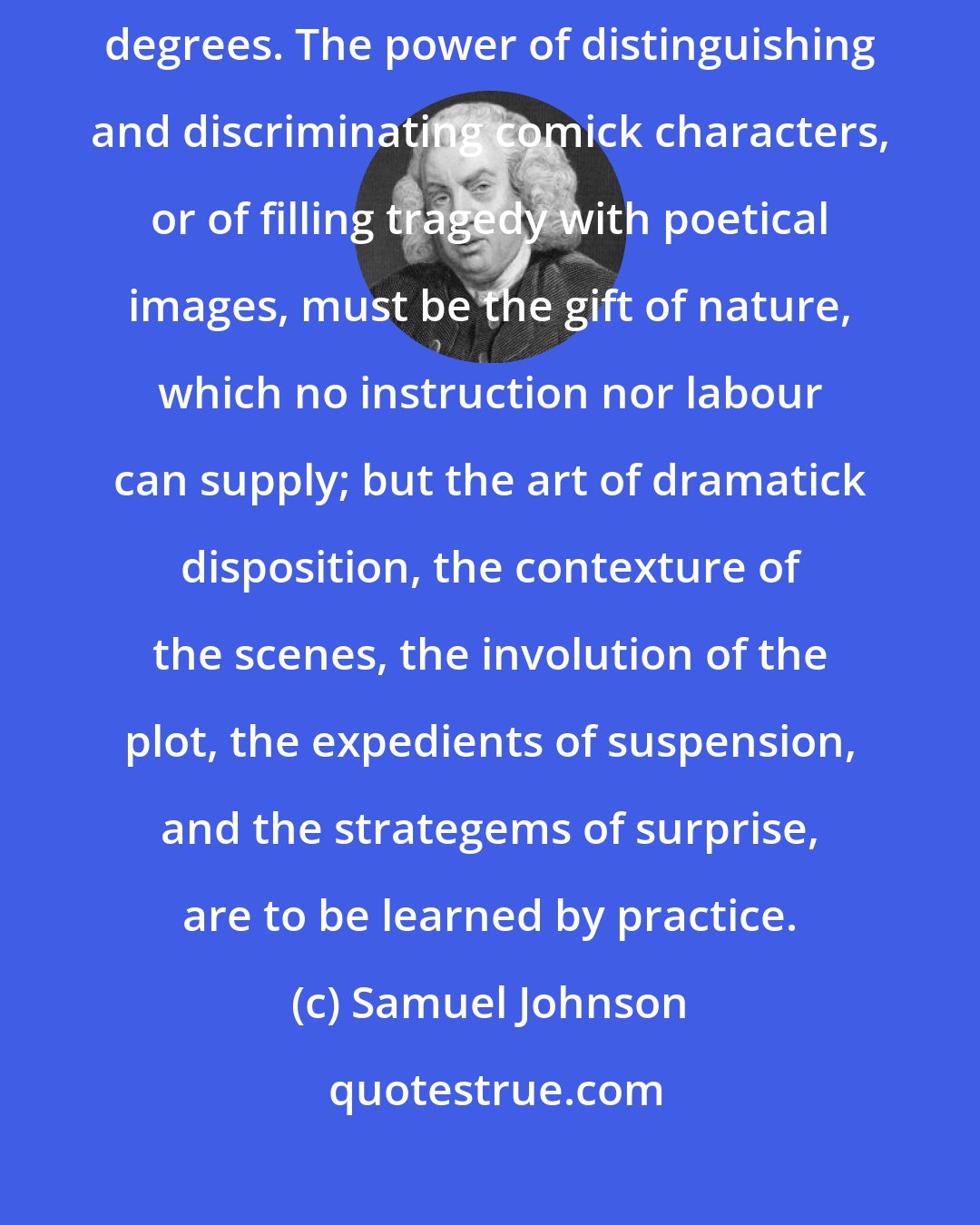 Samuel Johnson: The art of the writer, like that of the player, is attained by slow degrees. The power of distinguishing and discriminating comick characters, or of filling tragedy with poetical images, must be the gift of nature, which no instruction nor labour can supply; but the art of dramatick disposition, the contexture of the scenes, the involution of the plot, the expedients of suspension, and the strategems of surprise, are to be learned by practice.