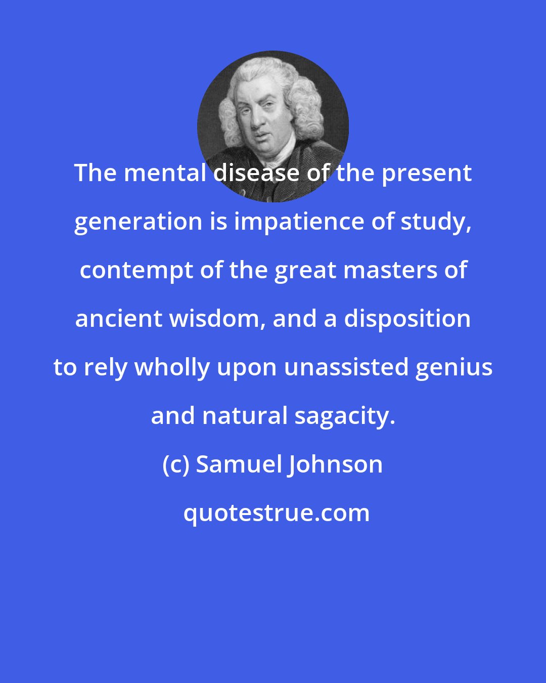 Samuel Johnson: The mental disease of the present generation is impatience of study, contempt of the great masters of ancient wisdom, and a disposition to rely wholly upon unassisted genius and natural sagacity.