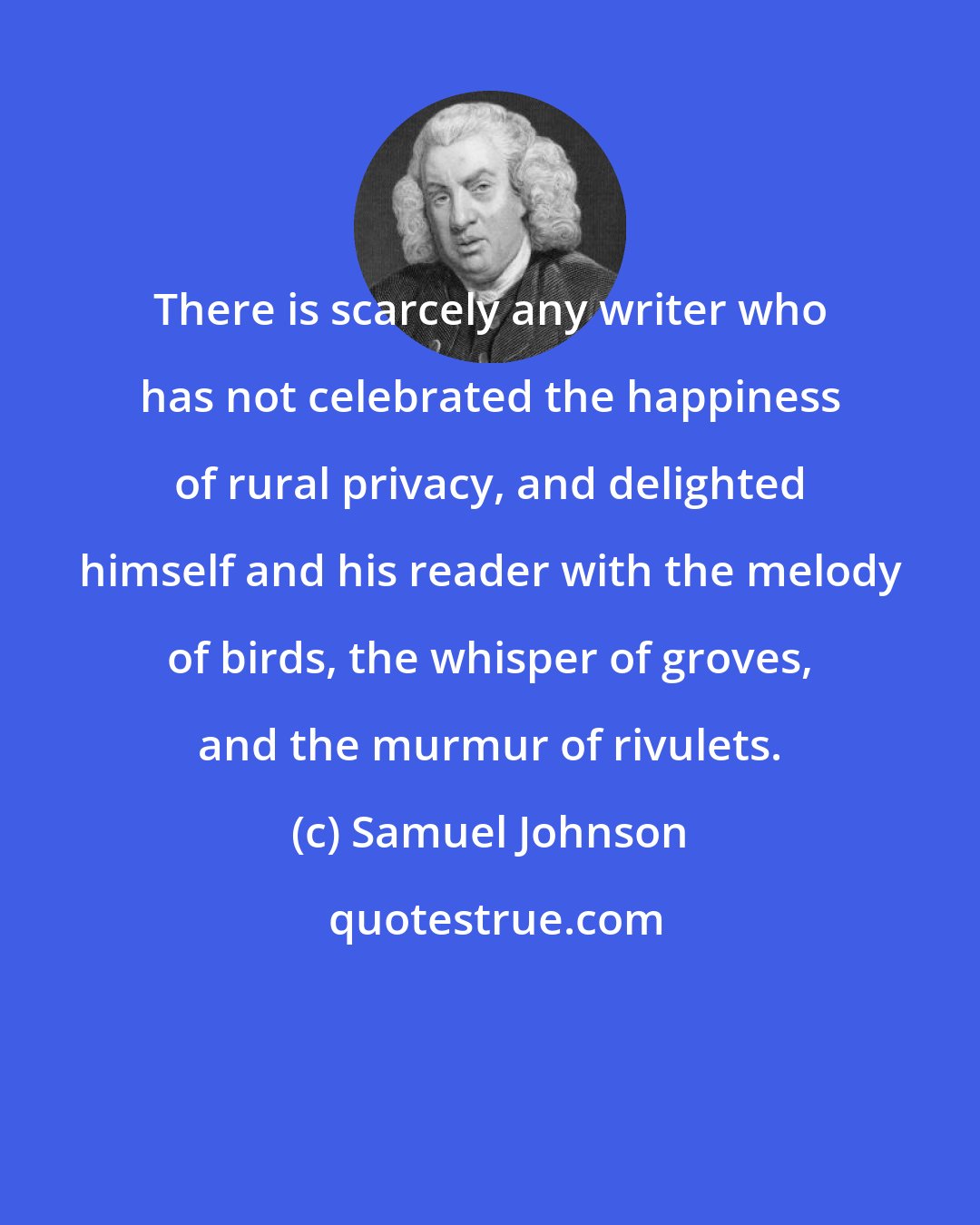 Samuel Johnson: There is scarcely any writer who has not celebrated the happiness of rural privacy, and delighted himself and his reader with the melody of birds, the whisper of groves, and the murmur of rivulets.