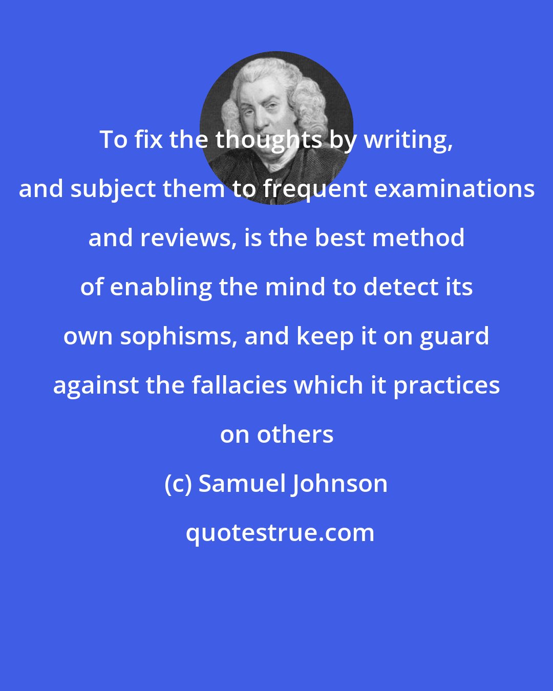 Samuel Johnson: To fix the thoughts by writing, and subject them to frequent examinations and reviews, is the best method of enabling the mind to detect its own sophisms, and keep it on guard against the fallacies which it practices on others