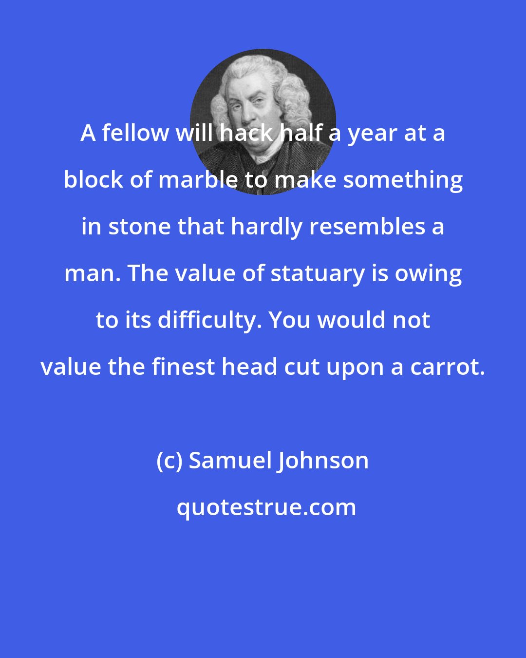 Samuel Johnson: A fellow will hack half a year at a block of marble to make something in stone that hardly resembles a man. The value of statuary is owing to its difficulty. You would not value the finest head cut upon a carrot.