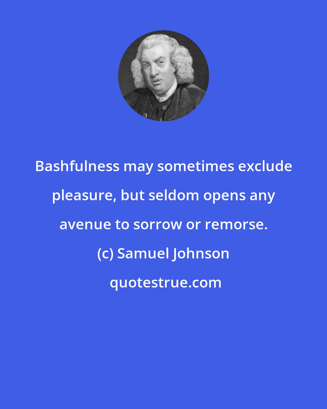 Samuel Johnson: Bashfulness may sometimes exclude pleasure, but seldom opens any avenue to sorrow or remorse.