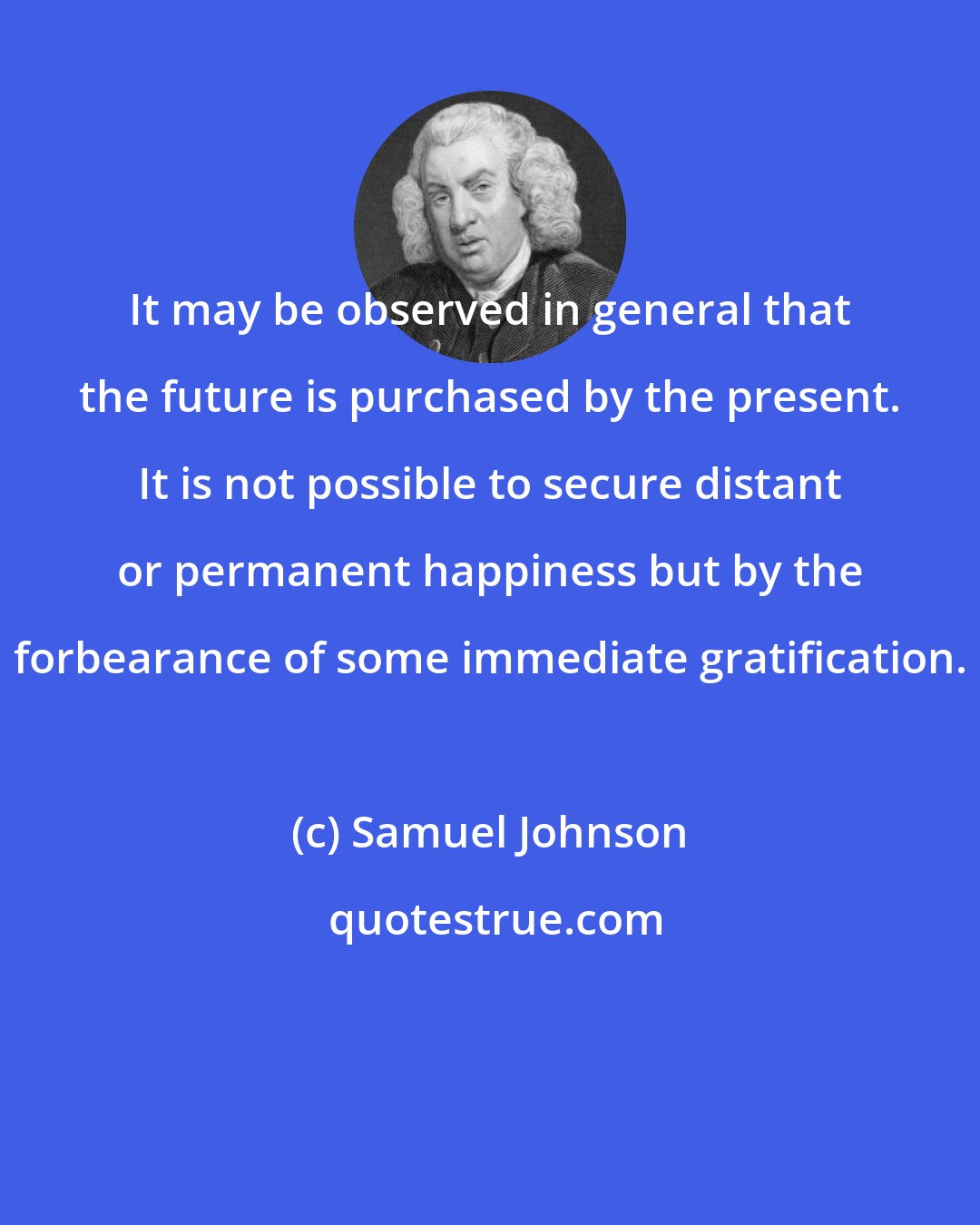 Samuel Johnson: It may be observed in general that the future is purchased by the present. It is not possible to secure distant or permanent happiness but by the forbearance of some immediate gratification.