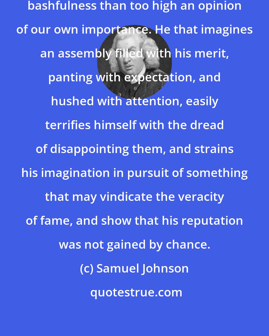 Samuel Johnson: No cause more frequently produces bashfulness than too high an opinion of our own importance. He that imagines an assembly filled with his merit, panting with expectation, and hushed with attention, easily terrifies himself with the dread of disappointing them, and strains his imagination in pursuit of something that may vindicate the veracity of fame, and show that his reputation was not gained by chance.
