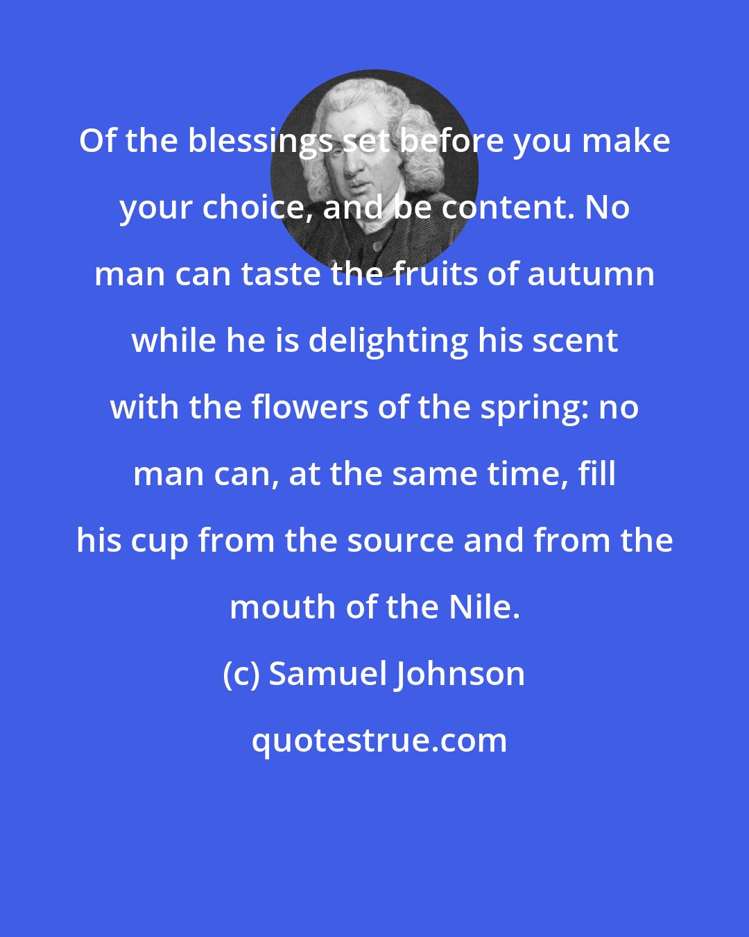 Samuel Johnson: Of the blessings set before you make your choice, and be content. No man can taste the fruits of autumn while he is delighting his scent with the flowers of the spring: no man can, at the same time, fill his cup from the source and from the mouth of the Nile.