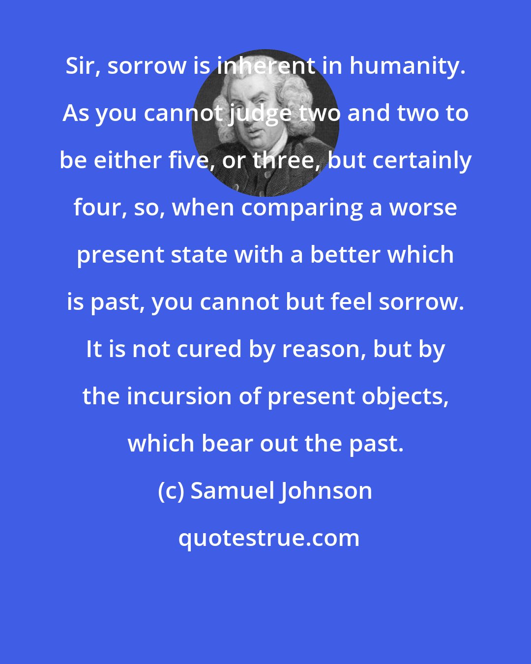 Samuel Johnson: Sir, sorrow is inherent in humanity. As you cannot judge two and two to be either five, or three, but certainly four, so, when comparing a worse present state with a better which is past, you cannot but feel sorrow. It is not cured by reason, but by the incursion of present objects, which bear out the past.