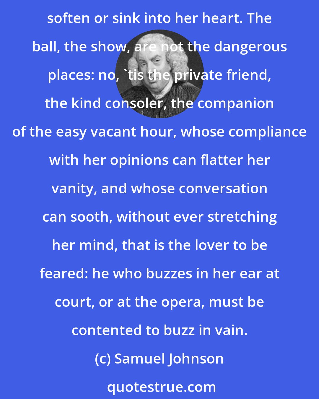 Samuel Johnson: Solitude is the surest nurse of all prurient passions, and a girl in the hurry of preparation, or tumult of gaiety, has neither inclination nor leisure to let tender expressions soften or sink into her heart. The ball, the show, are not the dangerous places: no, 'tis the private friend, the kind consoler, the companion of the easy vacant hour, whose compliance with her opinions can flatter her vanity, and whose conversation can sooth, without ever stretching her mind, that is the lover to be feared: he who buzzes in her ear at court, or at the opera, must be contented to buzz in vain.