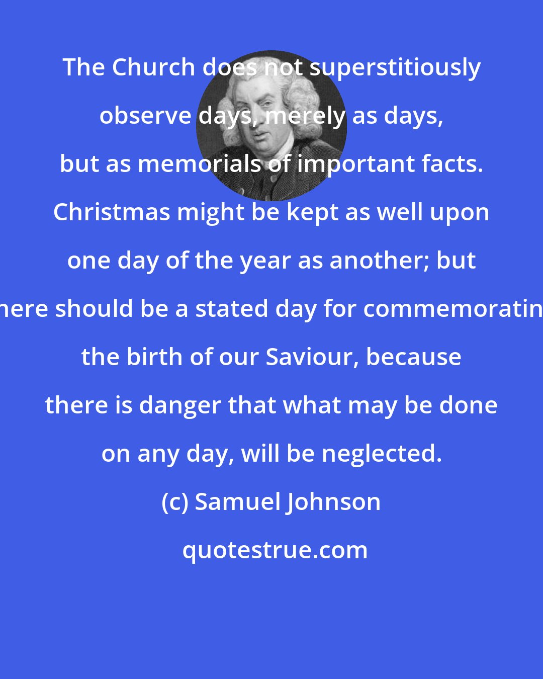 Samuel Johnson: The Church does not superstitiously observe days, merely as days, but as memorials of important facts. Christmas might be kept as well upon one day of the year as another; but there should be a stated day for commemorating the birth of our Saviour, because there is danger that what may be done on any day, will be neglected.