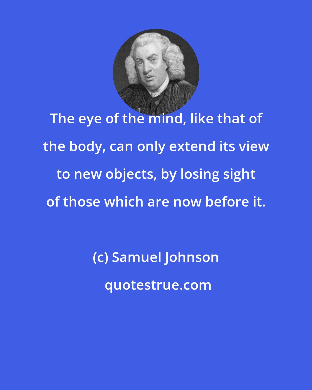 Samuel Johnson: The eye of the mind, like that of the body, can only extend its view to new objects, by losing sight of those which are now before it.