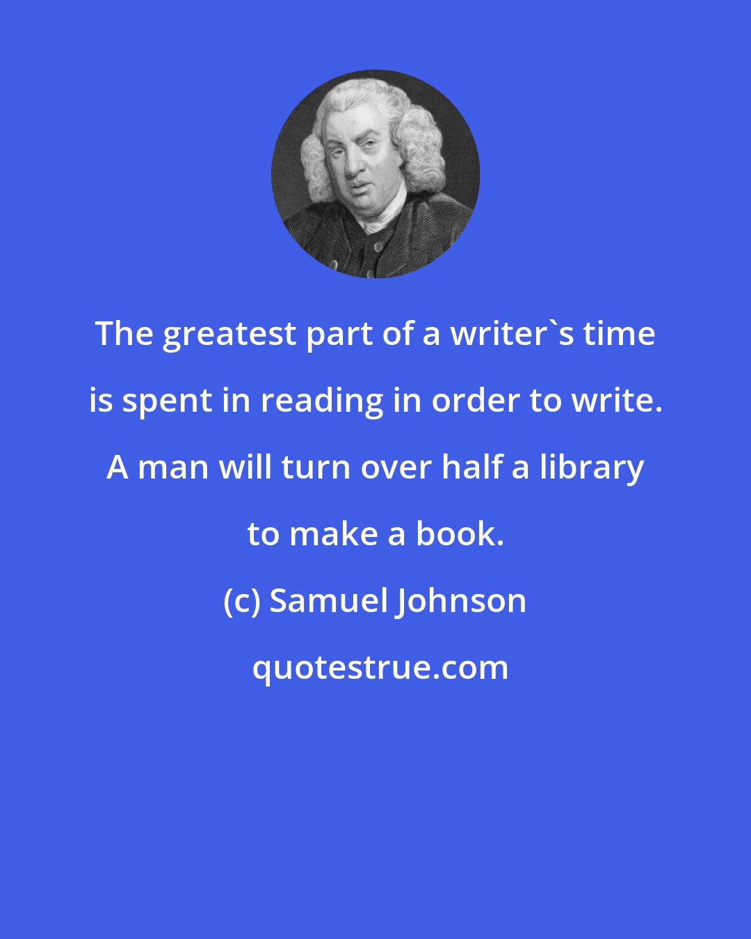 Samuel Johnson: The greatest part of a writer's time is spent in reading in order to write. A man will turn over half a library to make a book.