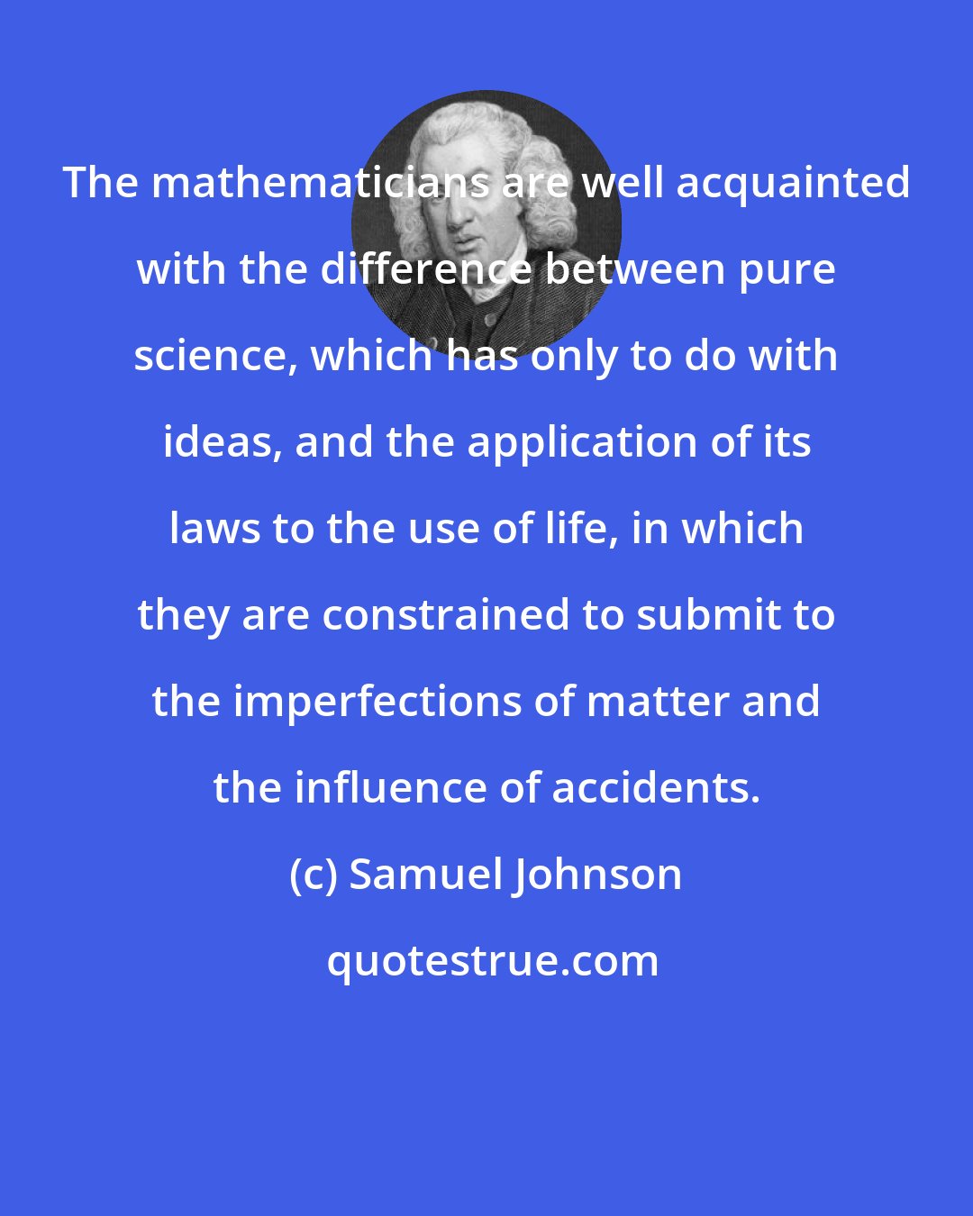 Samuel Johnson: The mathematicians are well acquainted with the difference between pure science, which has only to do with ideas, and the application of its laws to the use of life, in which they are constrained to submit to the imperfections of matter and the influence of accidents.