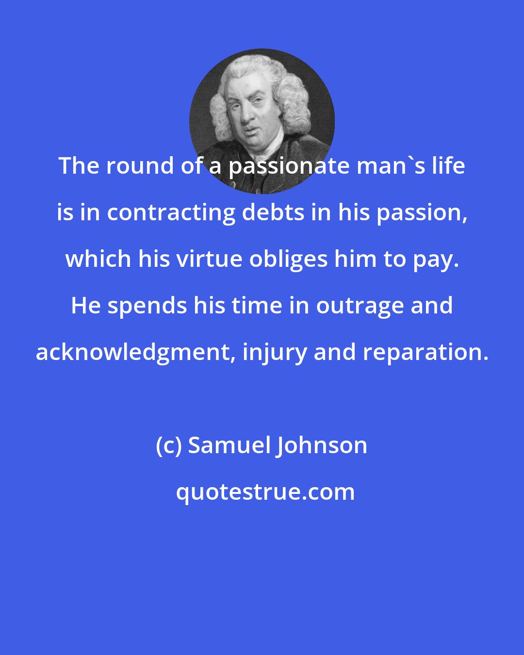 Samuel Johnson: The round of a passionate man's life is in contracting debts in his passion, which his virtue obliges him to pay. He spends his time in outrage and acknowledgment, injury and reparation.