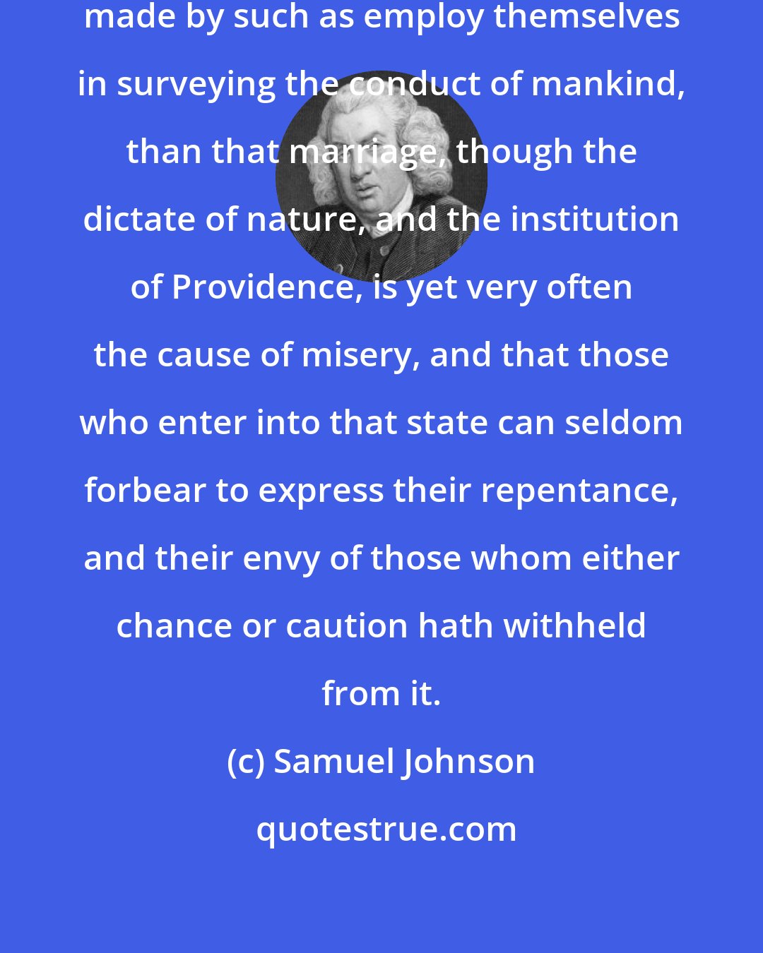 Samuel Johnson: There is no observation more frequently made by such as employ themselves in surveying the conduct of mankind, than that marriage, though the dictate of nature, and the institution of Providence, is yet very often the cause of misery, and that those who enter into that state can seldom forbear to express their repentance, and their envy of those whom either chance or caution hath withheld from it.