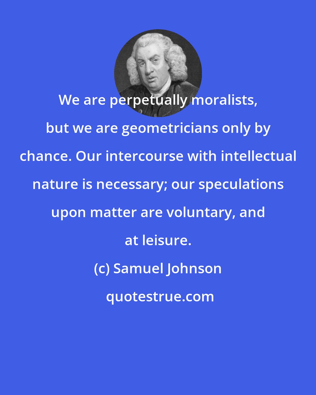 Samuel Johnson: We are perpetually moralists, but we are geometricians only by chance. Our intercourse with intellectual nature is necessary; our speculations upon matter are voluntary, and at leisure.