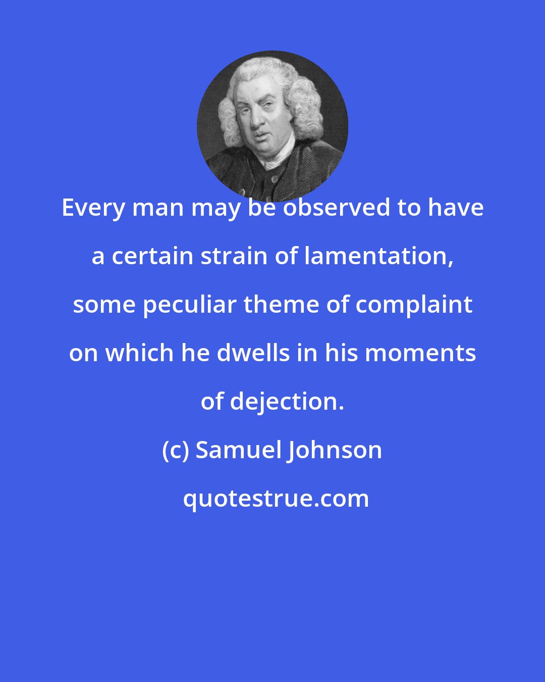 Samuel Johnson: Every man may be observed to have a certain strain of lamentation, some peculiar theme of complaint on which he dwells in his moments of dejection.
