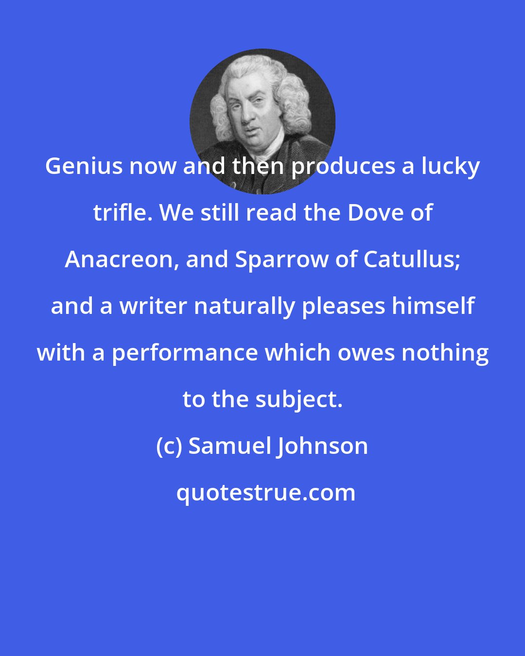 Samuel Johnson: Genius now and then produces a lucky trifle. We still read the Dove of Anacreon, and Sparrow of Catullus; and a writer naturally pleases himself with a performance which owes nothing to the subject.