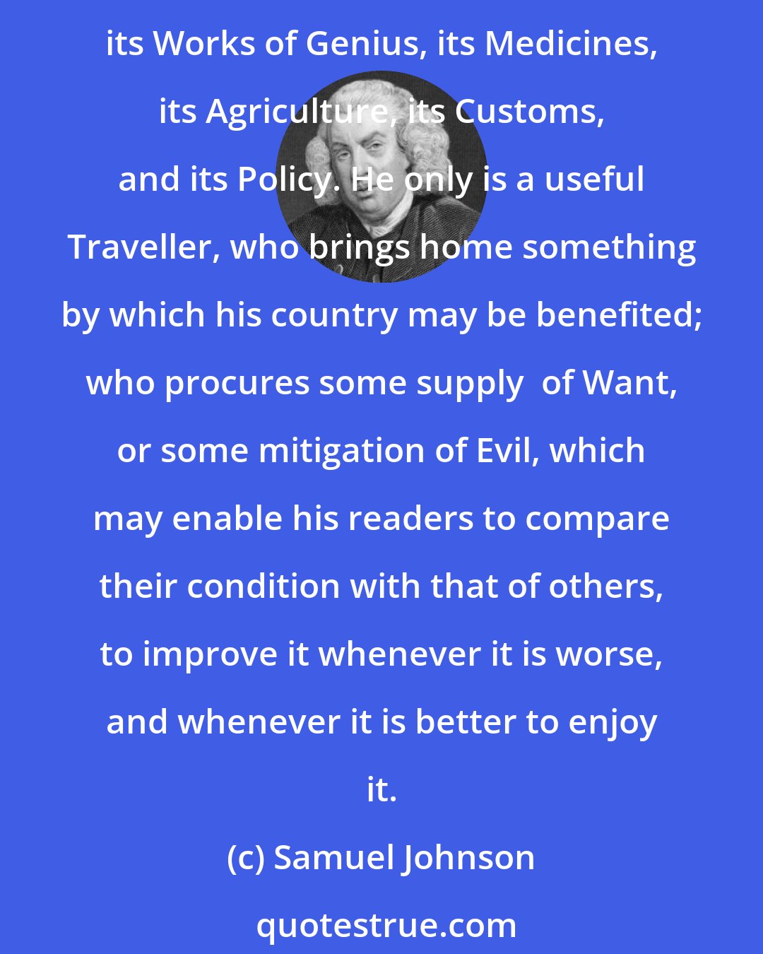 Samuel Johnson: He that would travel for the entertainment of others, should remember that the great object of remark is human life. Every Nation has something peculiar in its Manufactures, its Works of Genius, its Medicines, its Agriculture, its Customs, and its Policy. He only is a useful Traveller, who brings home something by which his country may be benefited; who procures some supply  of Want, or some mitigation of Evil, which may enable his readers to compare their condition with that of others, to improve it whenever it is worse, and whenever it is better to enjoy it.