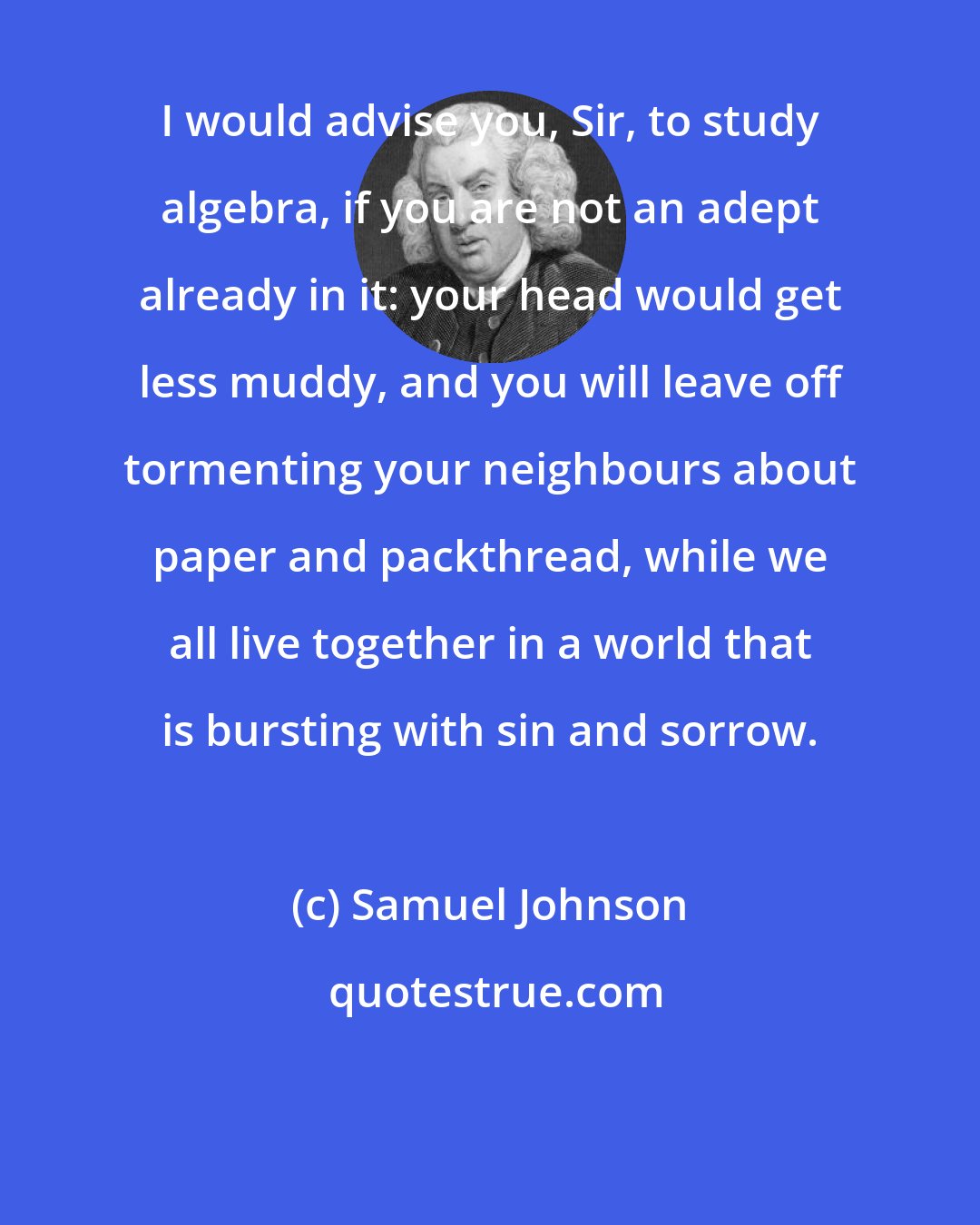 Samuel Johnson: I would advise you, Sir, to study algebra, if you are not an adept already in it: your head would get less muddy, and you will leave off tormenting your neighbours about paper and packthread, while we all live together in a world that is bursting with sin and sorrow.