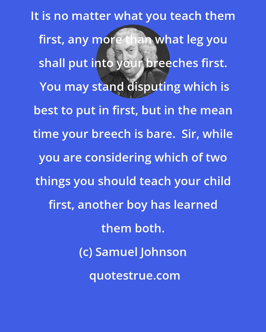 Samuel Johnson: It is no matter what you teach them first, any more than what leg you shall put into your breeches first.  You may stand disputing which is best to put in first, but in the mean time your breech is bare.  Sir, while you are considering which of two things you should teach your child first, another boy has learned them both.